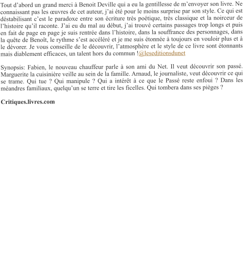 Tout d’abord un grand merci à Benoit Deville qui a eu la gentillesse de m’envoyer son livre. Ne connaissant pas les œuvres de cet auteur, j’ai été pour le moins surprise par son style. Ce qui est déstabilisant c’est le paradoxe entre son écriture très poétique, très classique et la noirceur de l’histoire qu’il raconte. J’ai eu du mal au début, j’ai trouvé certains passages trop longs et puis en fait de page en page je suis rentrée dans l’histoire, dans la souffrance des personnages, dans la quête de Benoît, le rythme s’est accéléré et je me suis étonnée à toujours en vouloir plus et à le dévorer. Je vous conseille de le découvrir, l’atmosphère et le style de ce livre sont étonnants mais diablement efficaces, un talent hors du commun !@leseditionsdunet  Synopsis: Fabien, le nouveau chauffeur parle à son ami du Net. Il veut découvrir son passé. Marguerite la cuisinière veille au sein de la famille. Arnaud, le journaliste, veut découvrir ce qui se trame. Qui tue ? Qui manipule ? Qui a intérêt à ce que le Passé reste enfoui ? Dans les méandres familiaux, quelqu’un se terre et tire les ficelles. Qui tombera dans ses pièges ? Critiques.livres.com