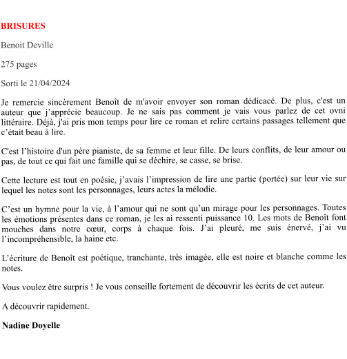 BRISURES Benoit Deville  275 pages Sorti le 21/04/2024 Je remercie sincèrement Benoît de m'avoir envoyer son roman dédicacé. De plus, c'est un auteur que j’apprécie beaucoup. Je ne sais pas comment je vais vous parlez de cet ovni littéraire. Déjà, j'ai pris mon temps pour lire ce roman et relire certains passages tellement que c’était beau à lire. C'est l’histoire d'un père pianiste, de sa femme et leur fille. De leurs conflits, de leur amour ou pas, de tout ce qui fait une famille qui se déchire, se casse, se brise. Cette lecture est tout en poésie, j’avais l’impression de lire une partie (portée) sur leur vie sur lequel les notes sont les personnages, leurs actes la mélodie.  C’est un hymne pour la vie, à l’amour qui ne sont qu’un mirage pour les personnages. Toutes les émotions présentes dans ce roman, je les ai ressenti puissance 10. Les mots de Benoît font mouches dans notre cœur, corps à chaque fois. J’ai pleuré, me suis énervé, j’ai vu l’incompréhensible, la haine etc. L’écriture de Benoît est poétique, tranchante, très imagée, elle est noire et blanche comme les notes. Vous voulez être surpris ! Je vous conseille fortement de découvrir les écrits de cet auteur.  A découvrir rapidement. Nadine Doyelle